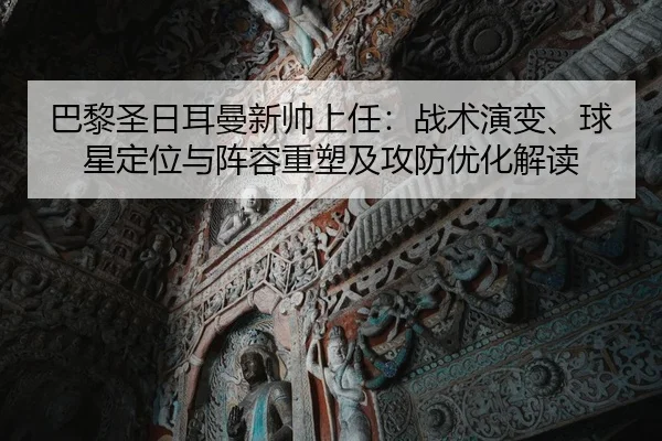 巴黎圣日耳曼新帅上任：战术演变、球星定位与阵容重塑及攻防优化解读